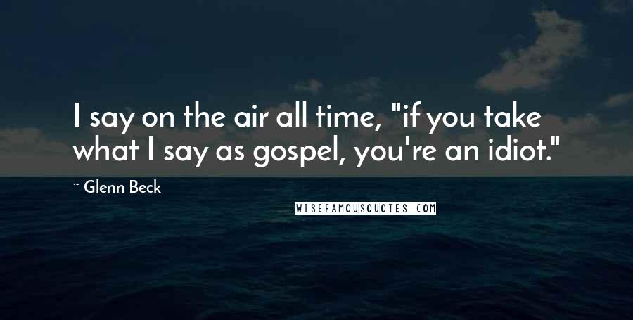 Glenn Beck Quotes: I say on the air all time, "if you take what I say as gospel, you're an idiot."