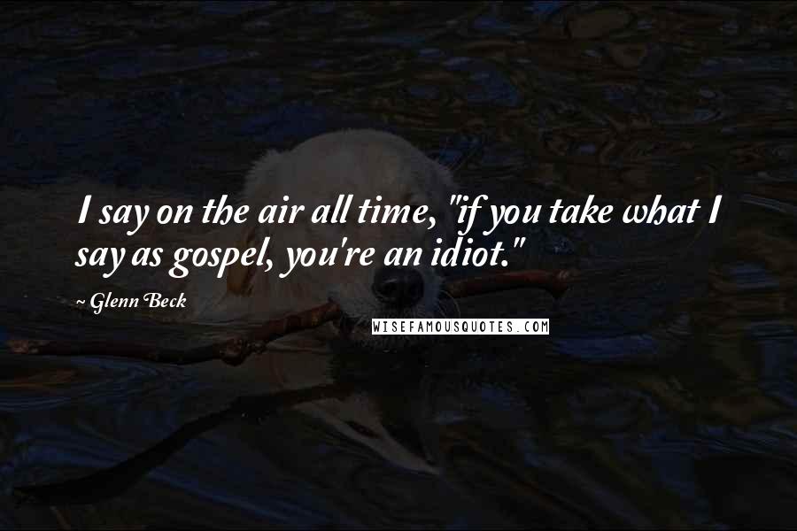 Glenn Beck Quotes: I say on the air all time, "if you take what I say as gospel, you're an idiot."