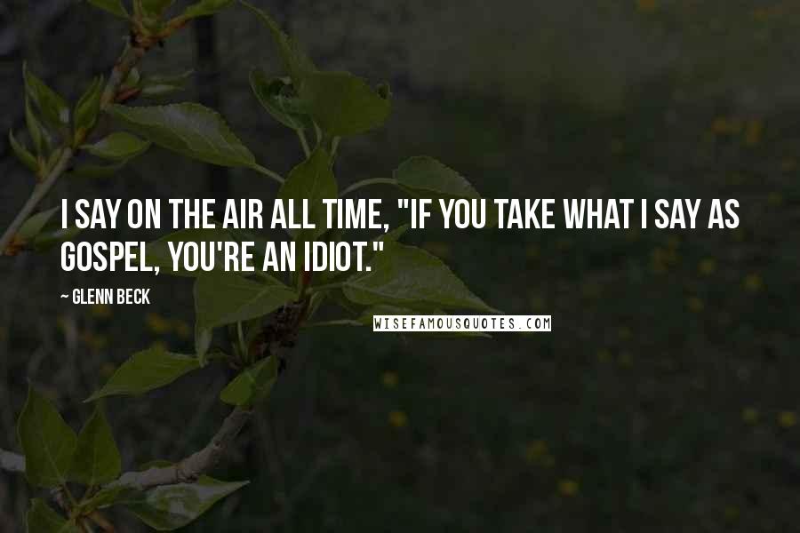 Glenn Beck Quotes: I say on the air all time, "if you take what I say as gospel, you're an idiot."