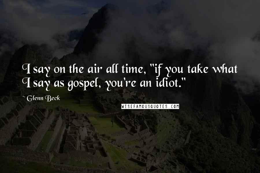 Glenn Beck Quotes: I say on the air all time, "if you take what I say as gospel, you're an idiot."