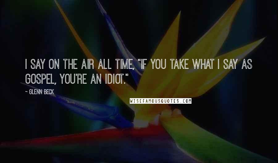 Glenn Beck Quotes: I say on the air all time, "if you take what I say as gospel, you're an idiot."