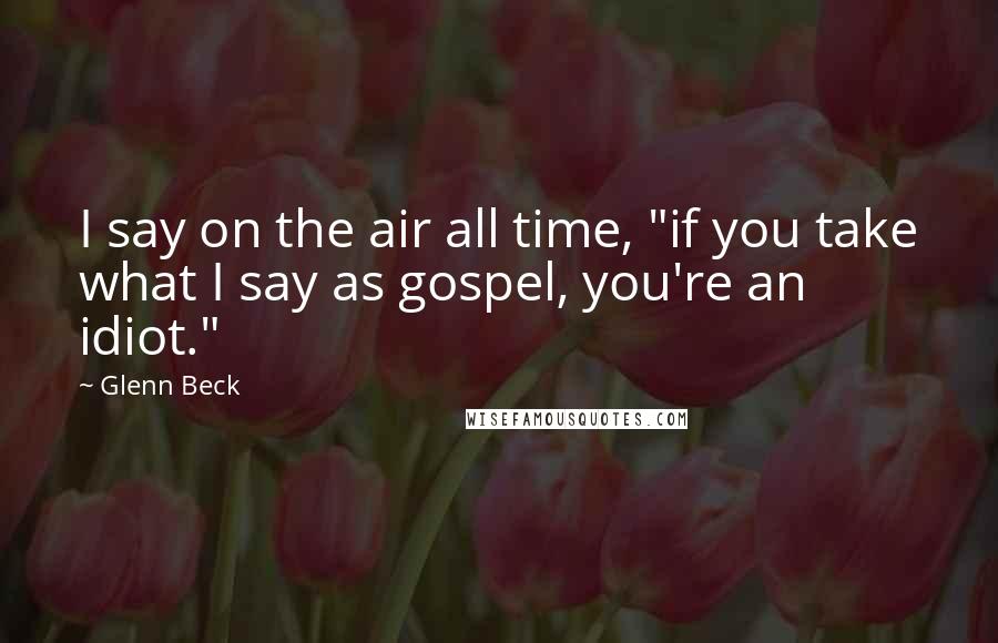 Glenn Beck Quotes: I say on the air all time, "if you take what I say as gospel, you're an idiot."