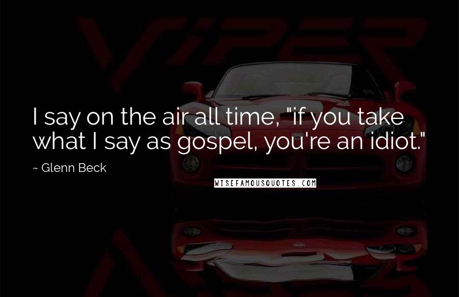 Glenn Beck Quotes: I say on the air all time, "if you take what I say as gospel, you're an idiot."