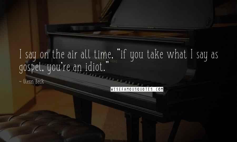 Glenn Beck Quotes: I say on the air all time, "if you take what I say as gospel, you're an idiot."