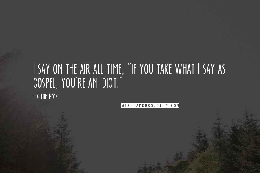 Glenn Beck Quotes: I say on the air all time, "if you take what I say as gospel, you're an idiot."