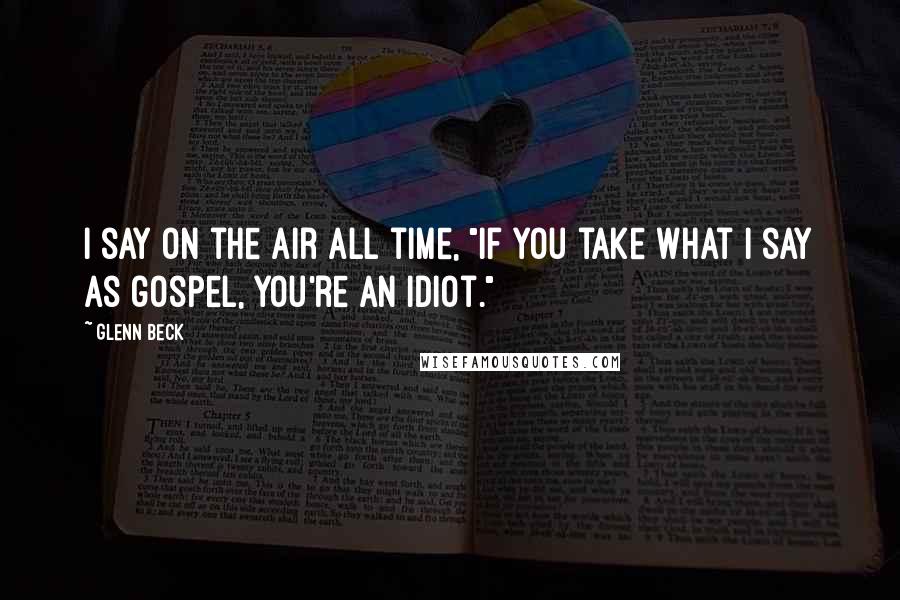 Glenn Beck Quotes: I say on the air all time, "if you take what I say as gospel, you're an idiot."
