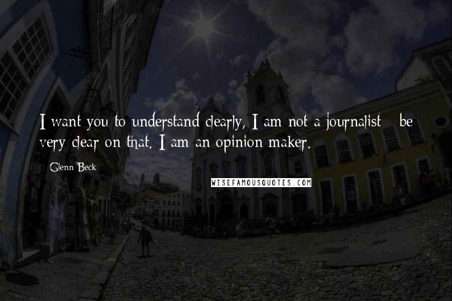Glenn Beck Quotes: I want you to understand clearly, I am not a journalist - be very clear on that. I am an opinion maker.