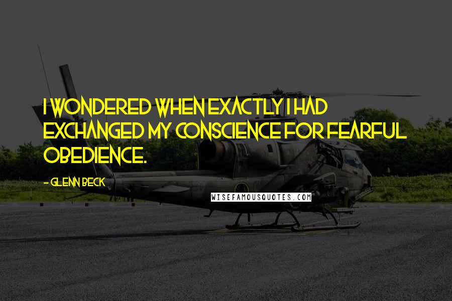 Glenn Beck Quotes: I wondered when exactly I had exchanged my conscience for fearful obedience.