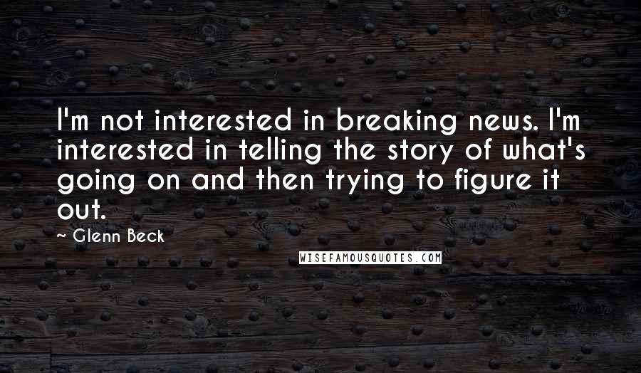 Glenn Beck Quotes: I'm not interested in breaking news. I'm interested in telling the story of what's going on and then trying to figure it out.