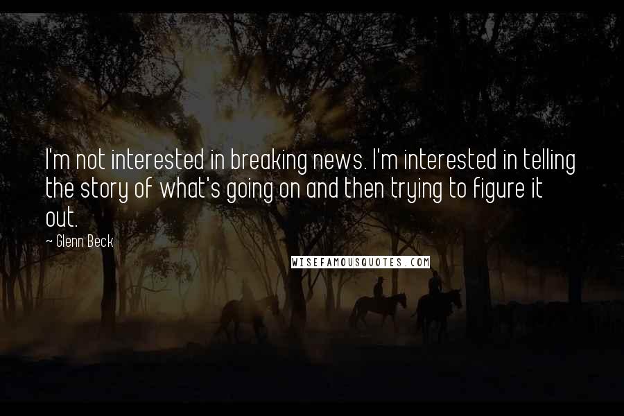 Glenn Beck Quotes: I'm not interested in breaking news. I'm interested in telling the story of what's going on and then trying to figure it out.