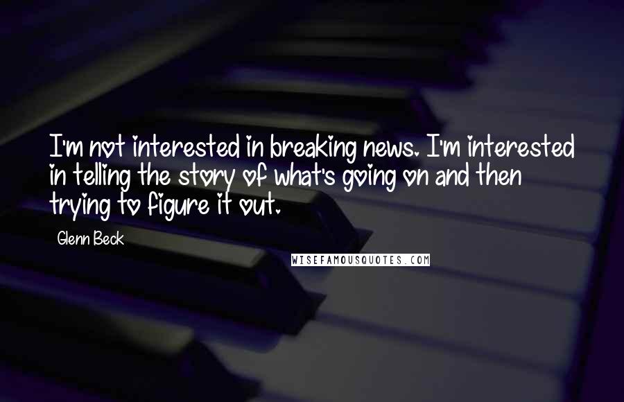 Glenn Beck Quotes: I'm not interested in breaking news. I'm interested in telling the story of what's going on and then trying to figure it out.
