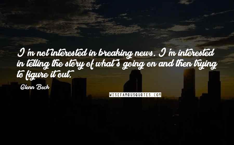 Glenn Beck Quotes: I'm not interested in breaking news. I'm interested in telling the story of what's going on and then trying to figure it out.