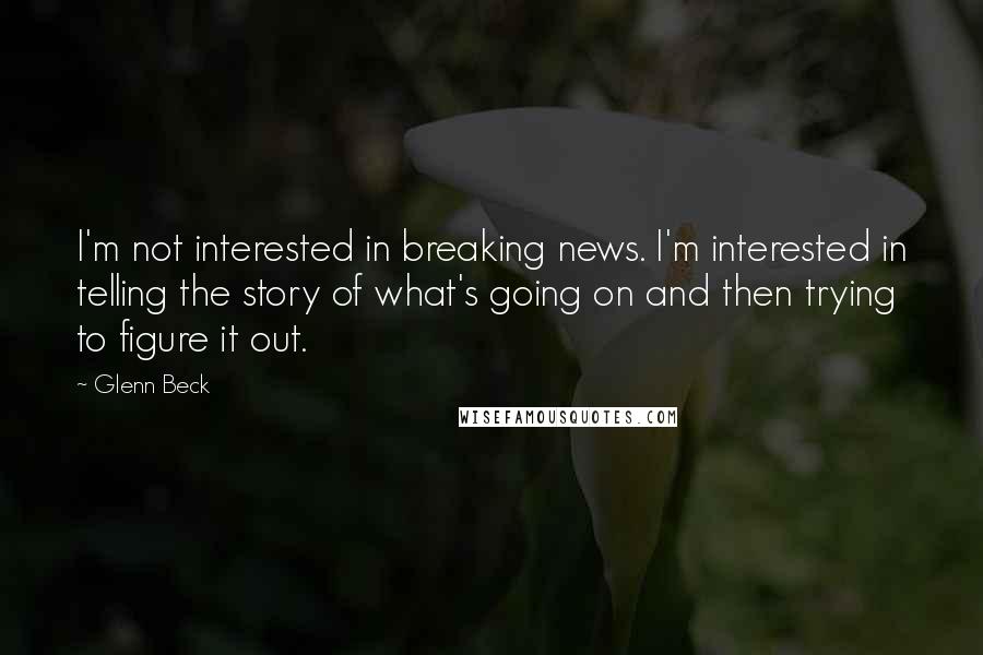 Glenn Beck Quotes: I'm not interested in breaking news. I'm interested in telling the story of what's going on and then trying to figure it out.