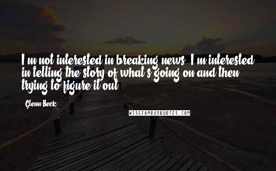 Glenn Beck Quotes: I'm not interested in breaking news. I'm interested in telling the story of what's going on and then trying to figure it out.