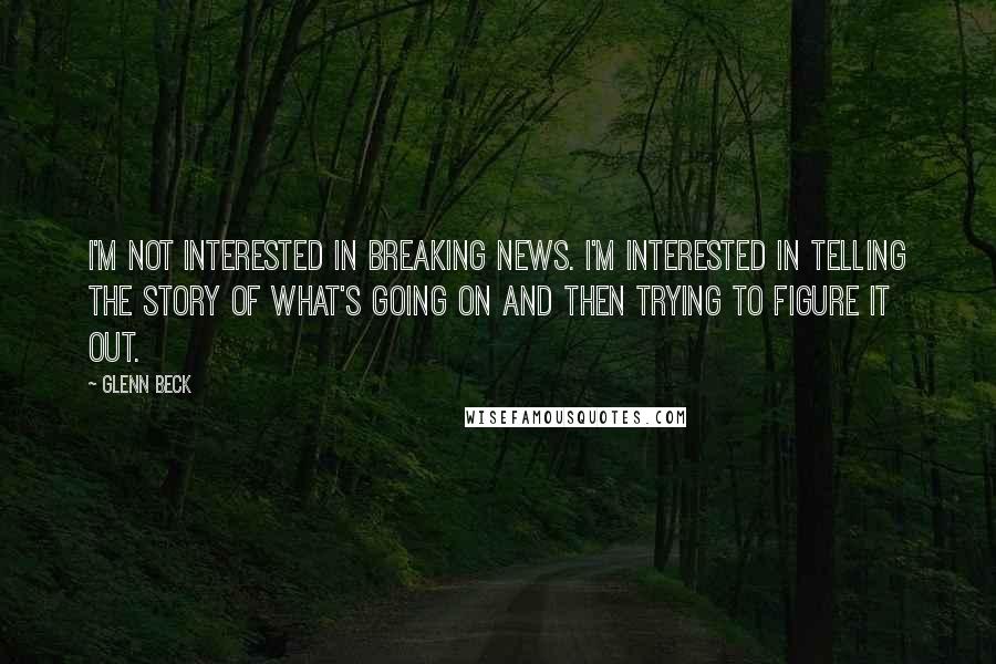 Glenn Beck Quotes: I'm not interested in breaking news. I'm interested in telling the story of what's going on and then trying to figure it out.