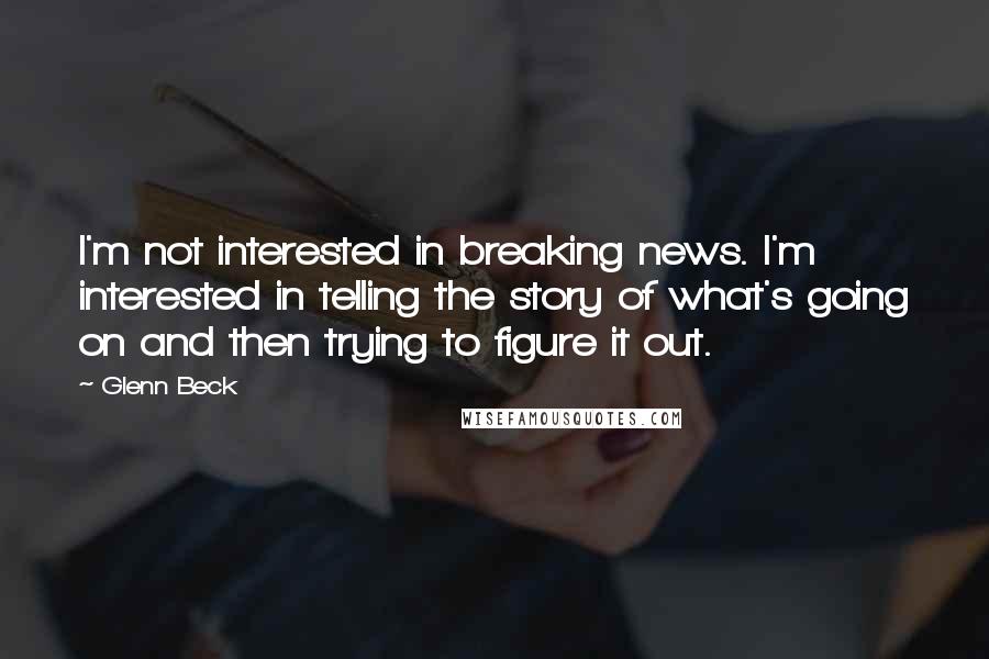 Glenn Beck Quotes: I'm not interested in breaking news. I'm interested in telling the story of what's going on and then trying to figure it out.