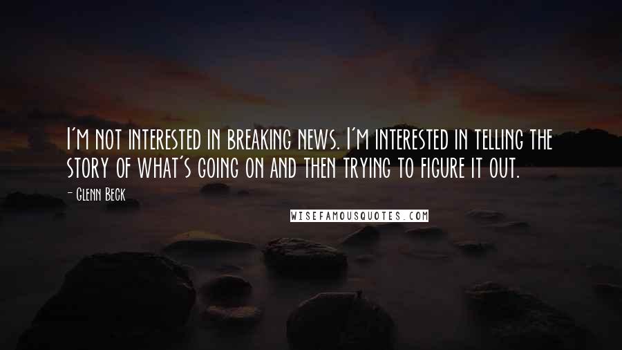 Glenn Beck Quotes: I'm not interested in breaking news. I'm interested in telling the story of what's going on and then trying to figure it out.