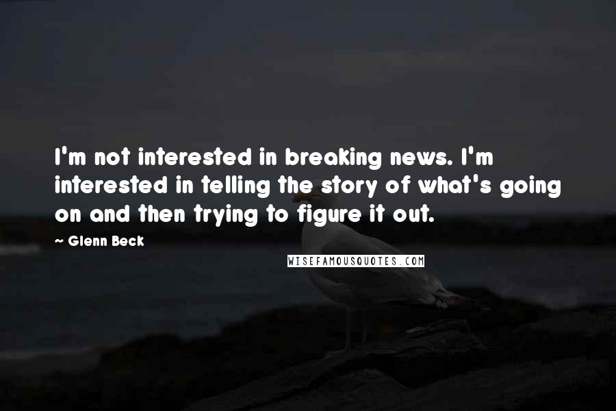 Glenn Beck Quotes: I'm not interested in breaking news. I'm interested in telling the story of what's going on and then trying to figure it out.