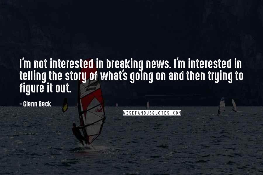 Glenn Beck Quotes: I'm not interested in breaking news. I'm interested in telling the story of what's going on and then trying to figure it out.
