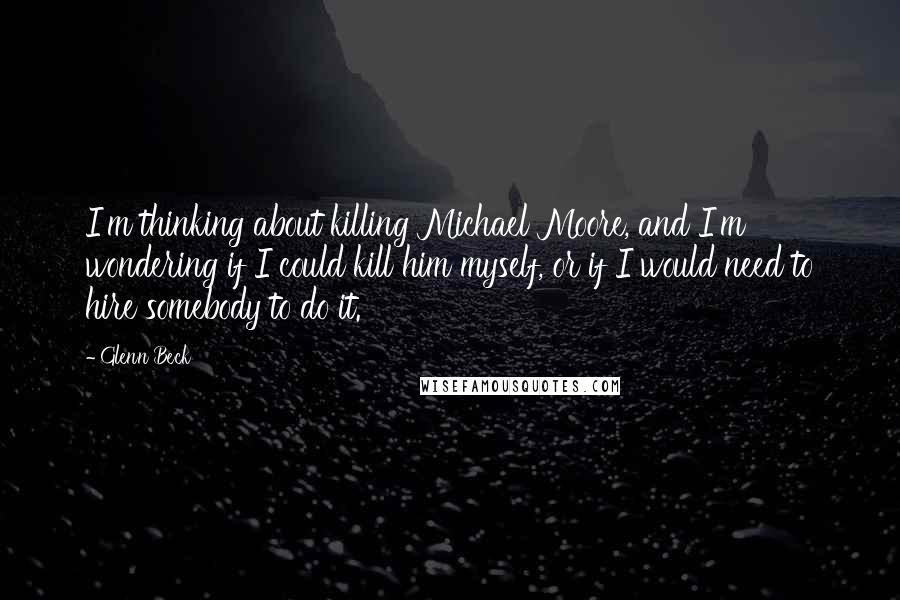 Glenn Beck Quotes: I'm thinking about killing Michael Moore, and I'm wondering if I could kill him myself, or if I would need to hire somebody to do it.