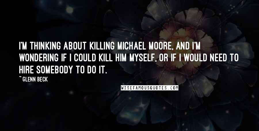 Glenn Beck Quotes: I'm thinking about killing Michael Moore, and I'm wondering if I could kill him myself, or if I would need to hire somebody to do it.