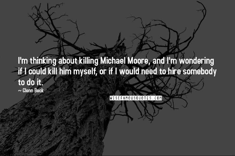 Glenn Beck Quotes: I'm thinking about killing Michael Moore, and I'm wondering if I could kill him myself, or if I would need to hire somebody to do it.