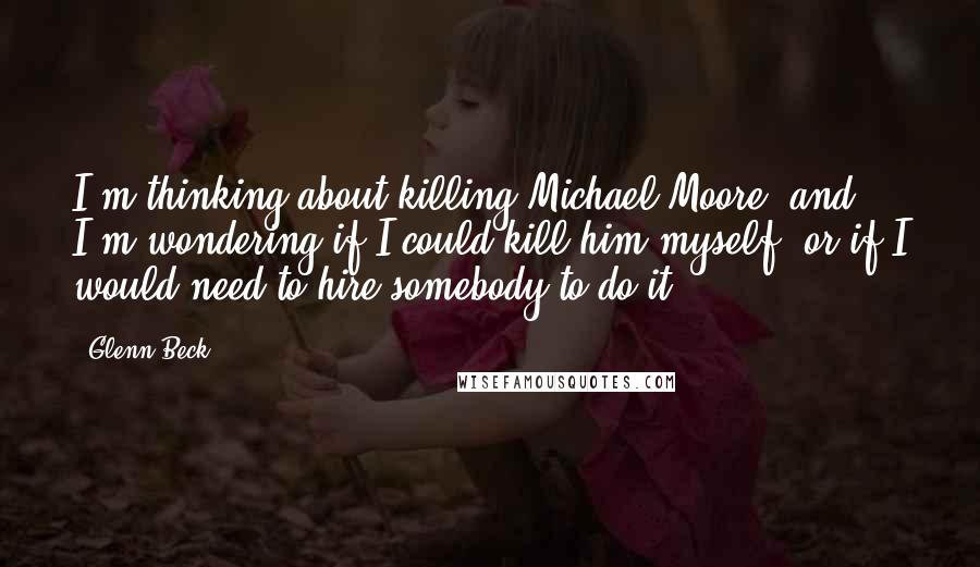 Glenn Beck Quotes: I'm thinking about killing Michael Moore, and I'm wondering if I could kill him myself, or if I would need to hire somebody to do it.