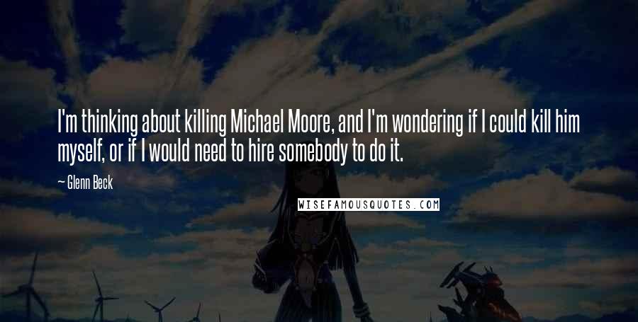 Glenn Beck Quotes: I'm thinking about killing Michael Moore, and I'm wondering if I could kill him myself, or if I would need to hire somebody to do it.