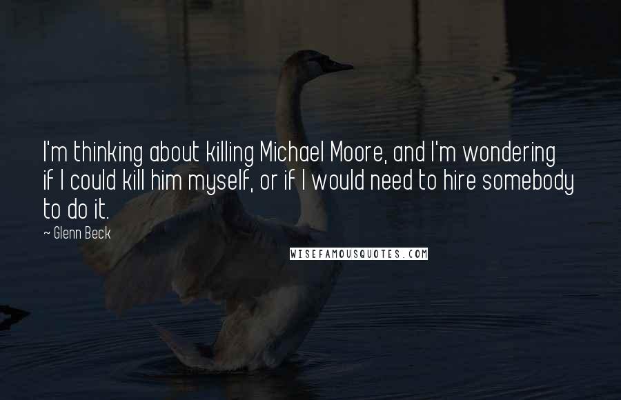 Glenn Beck Quotes: I'm thinking about killing Michael Moore, and I'm wondering if I could kill him myself, or if I would need to hire somebody to do it.