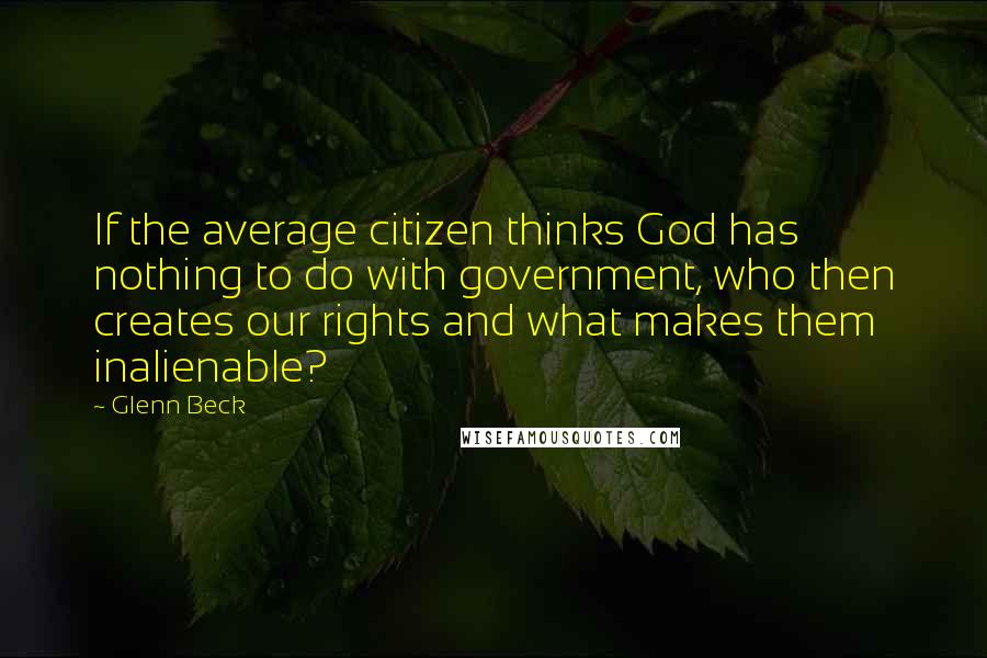 Glenn Beck Quotes: If the average citizen thinks God has nothing to do with government, who then creates our rights and what makes them inalienable?