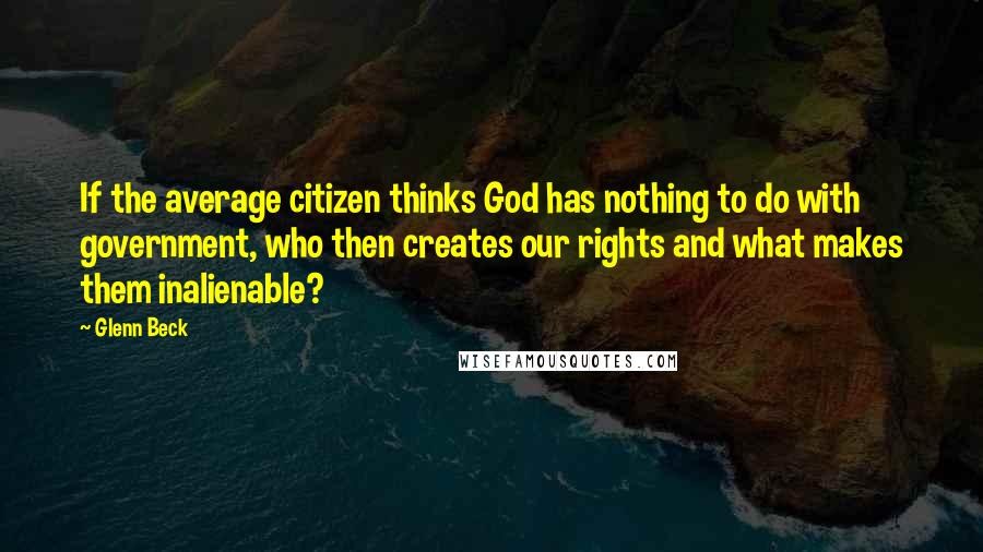 Glenn Beck Quotes: If the average citizen thinks God has nothing to do with government, who then creates our rights and what makes them inalienable?