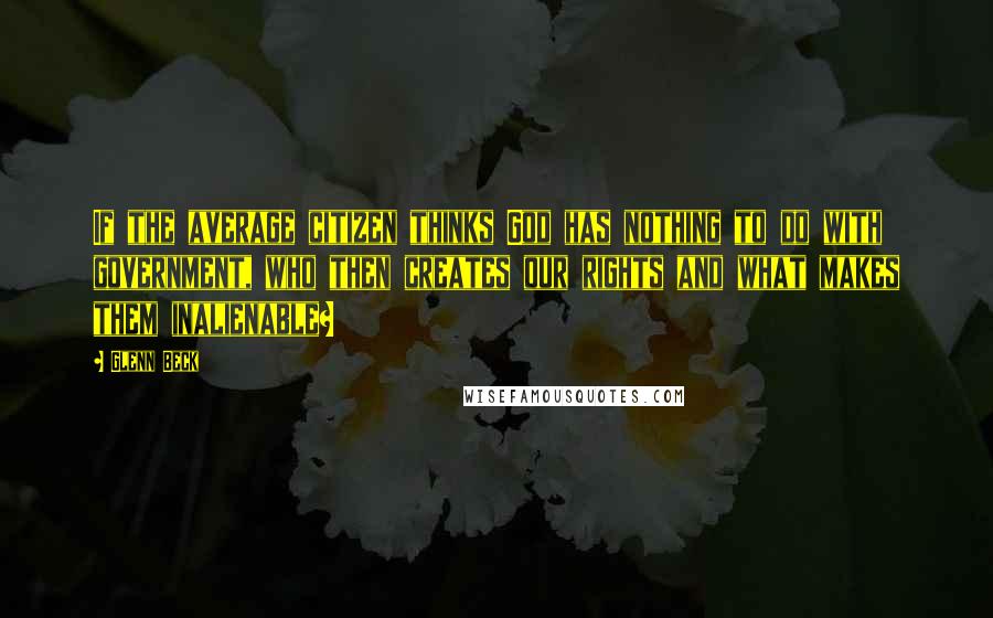 Glenn Beck Quotes: If the average citizen thinks God has nothing to do with government, who then creates our rights and what makes them inalienable?