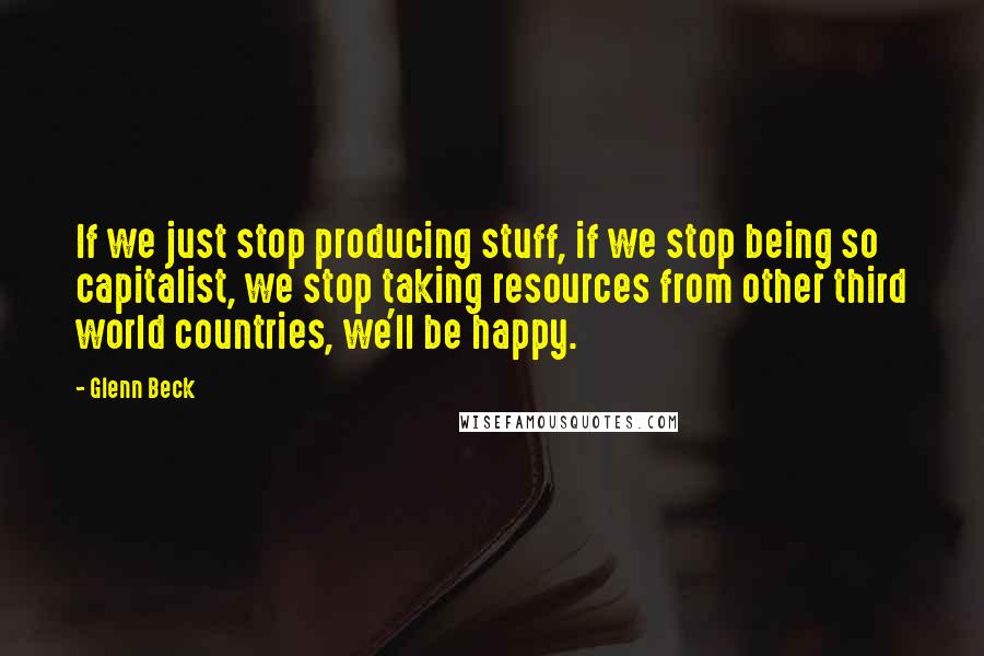 Glenn Beck Quotes: If we just stop producing stuff, if we stop being so capitalist, we stop taking resources from other third world countries, we'll be happy.