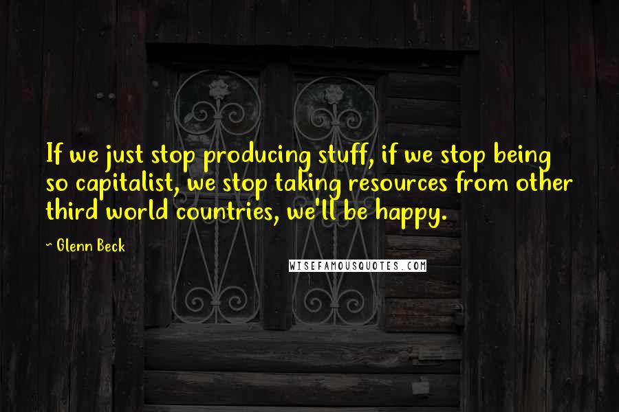 Glenn Beck Quotes: If we just stop producing stuff, if we stop being so capitalist, we stop taking resources from other third world countries, we'll be happy.