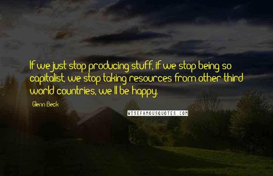 Glenn Beck Quotes: If we just stop producing stuff, if we stop being so capitalist, we stop taking resources from other third world countries, we'll be happy.