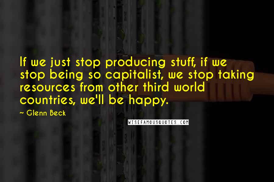 Glenn Beck Quotes: If we just stop producing stuff, if we stop being so capitalist, we stop taking resources from other third world countries, we'll be happy.