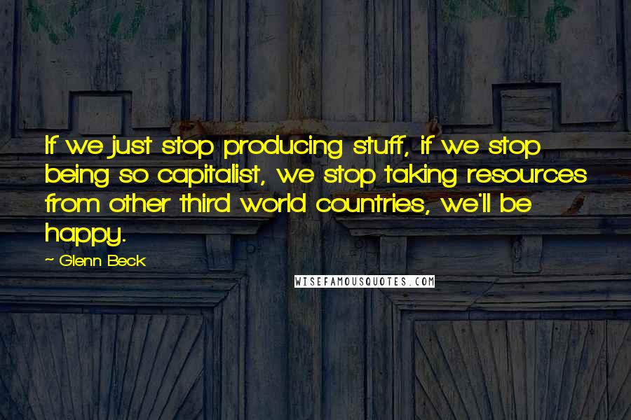 Glenn Beck Quotes: If we just stop producing stuff, if we stop being so capitalist, we stop taking resources from other third world countries, we'll be happy.