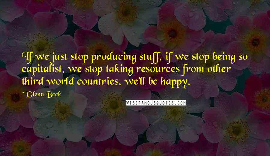 Glenn Beck Quotes: If we just stop producing stuff, if we stop being so capitalist, we stop taking resources from other third world countries, we'll be happy.