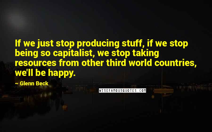 Glenn Beck Quotes: If we just stop producing stuff, if we stop being so capitalist, we stop taking resources from other third world countries, we'll be happy.