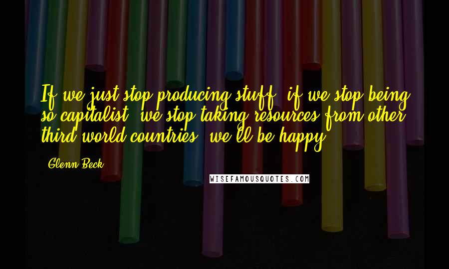 Glenn Beck Quotes: If we just stop producing stuff, if we stop being so capitalist, we stop taking resources from other third world countries, we'll be happy.