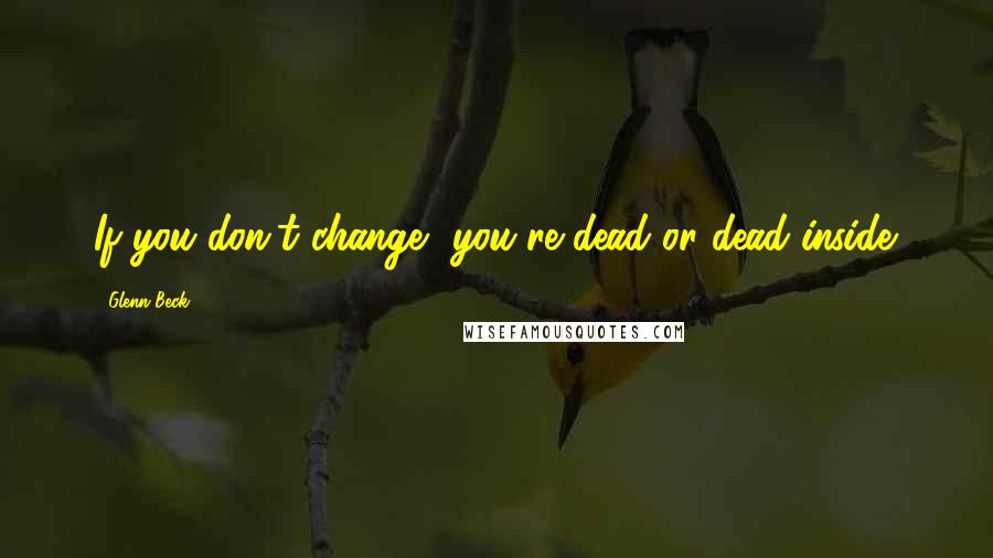 Glenn Beck Quotes: If you don't change, you're dead or dead inside.