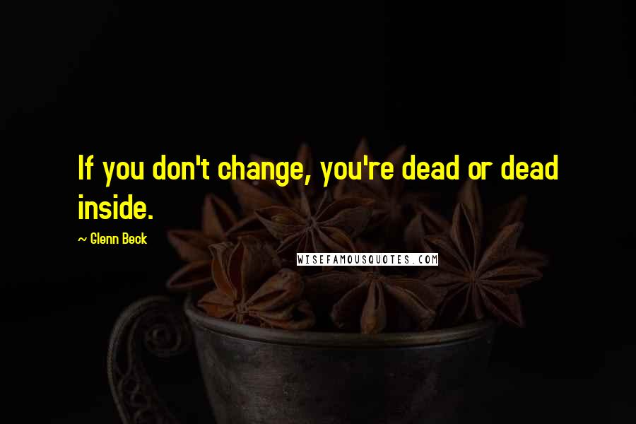 Glenn Beck Quotes: If you don't change, you're dead or dead inside.