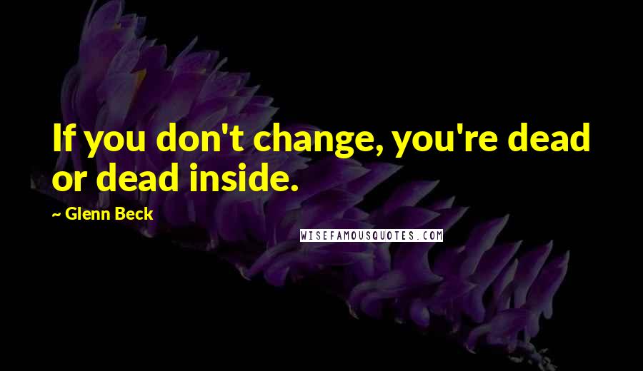 Glenn Beck Quotes: If you don't change, you're dead or dead inside.