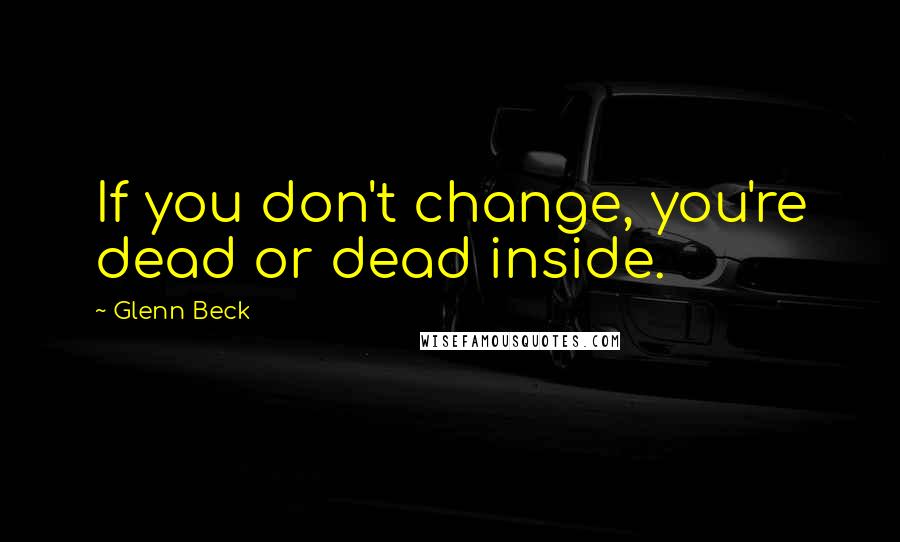 Glenn Beck Quotes: If you don't change, you're dead or dead inside.