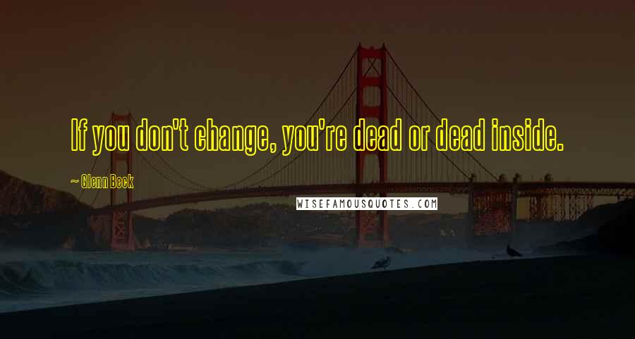 Glenn Beck Quotes: If you don't change, you're dead or dead inside.