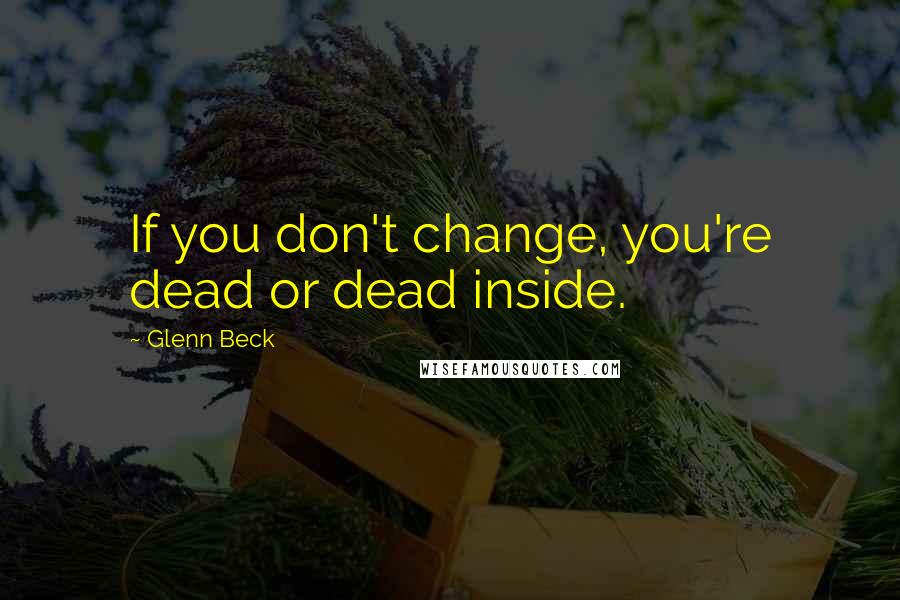 Glenn Beck Quotes: If you don't change, you're dead or dead inside.
