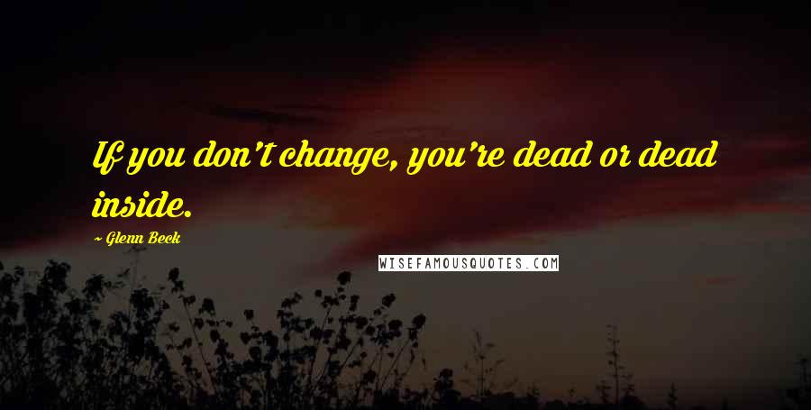 Glenn Beck Quotes: If you don't change, you're dead or dead inside.