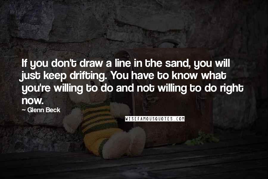 Glenn Beck Quotes: If you don't draw a line in the sand, you will just keep drifting. You have to know what you're willing to do and not willing to do right now.