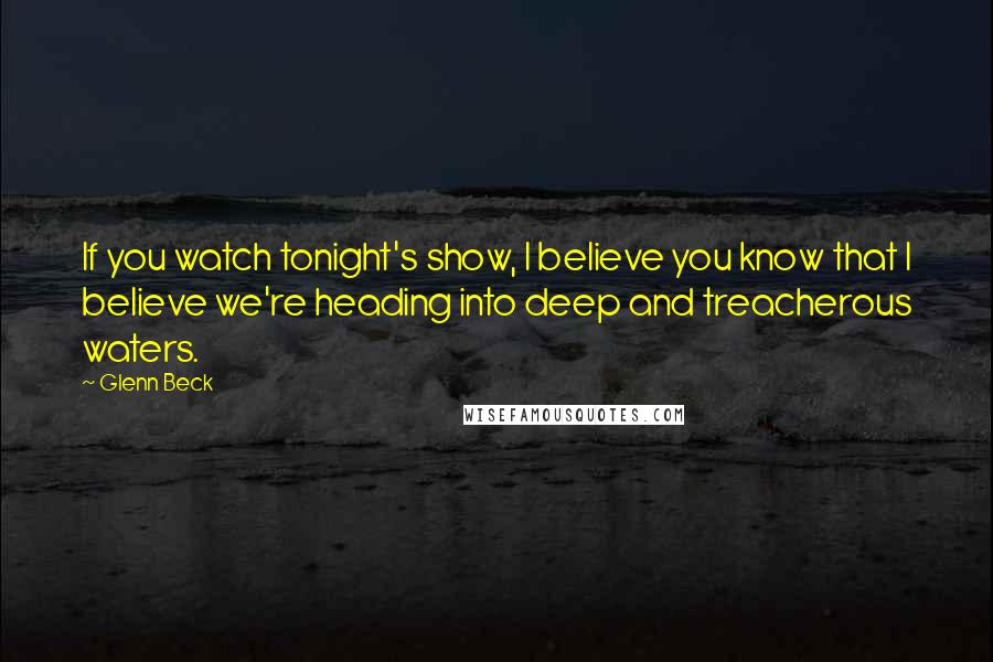 Glenn Beck Quotes: If you watch tonight's show, I believe you know that I believe we're heading into deep and treacherous waters.