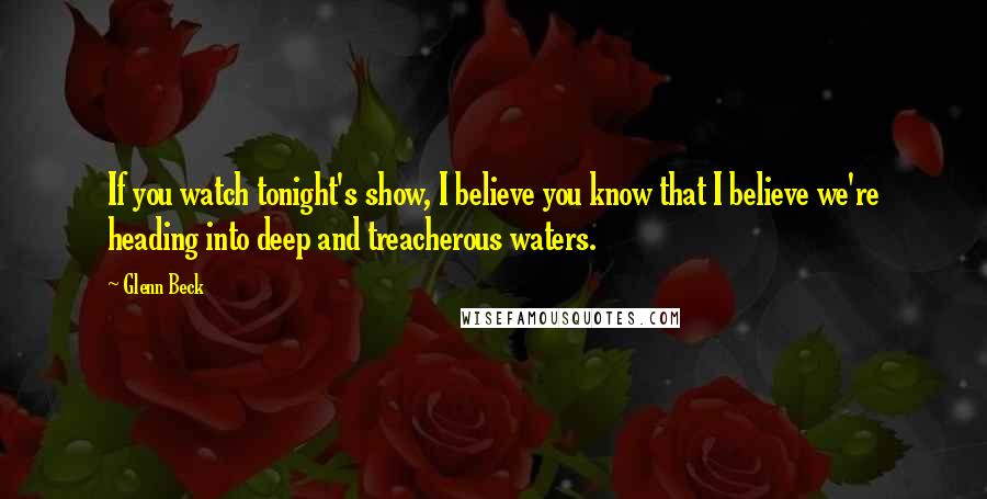 Glenn Beck Quotes: If you watch tonight's show, I believe you know that I believe we're heading into deep and treacherous waters.